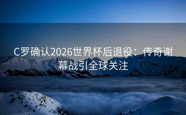 C罗确认2026世界杯后退役：传奇谢幕战引全球关注