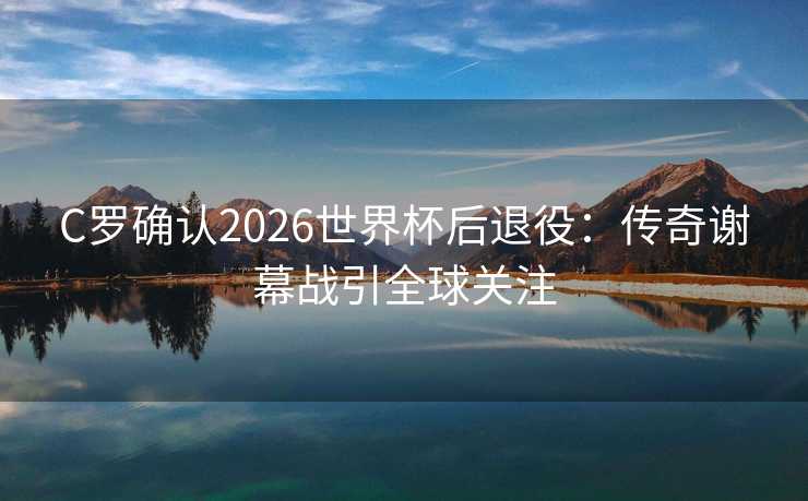C罗确认2026世界杯后退役：传奇谢幕战引全球关注