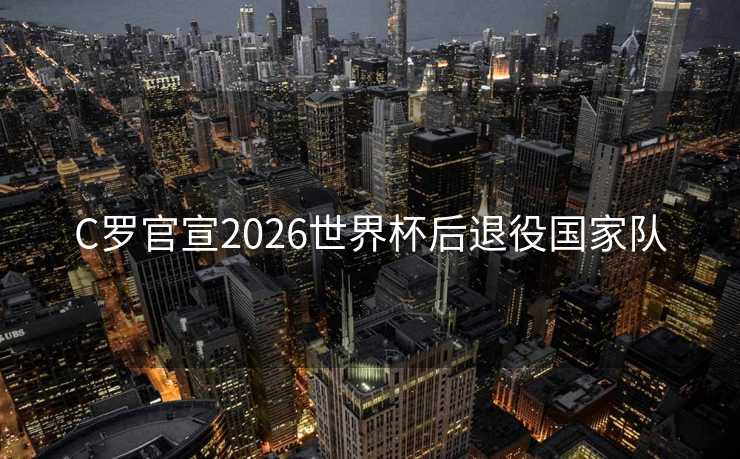 C罗官宣2026世界杯后退役国家队